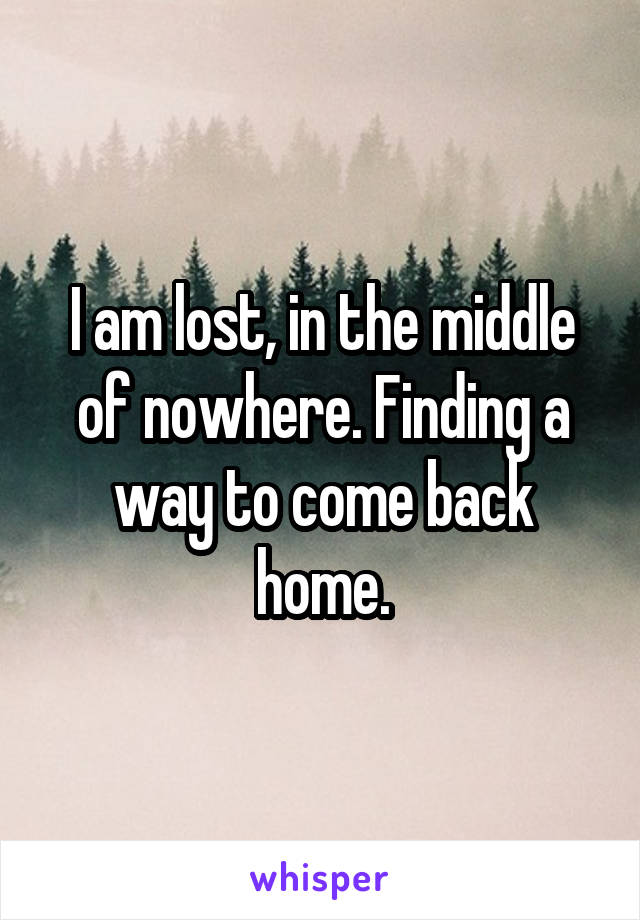 I am lost, in the middle of nowhere. Finding a way to come back home.