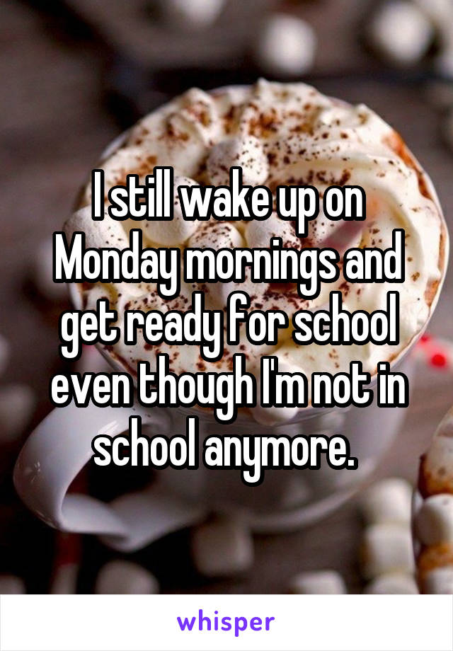 I still wake up on Monday mornings and get ready for school even though I'm not in school anymore. 