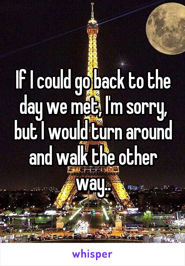 If I could go back to the day we met, I'm sorry, but I would turn around and walk the other way..