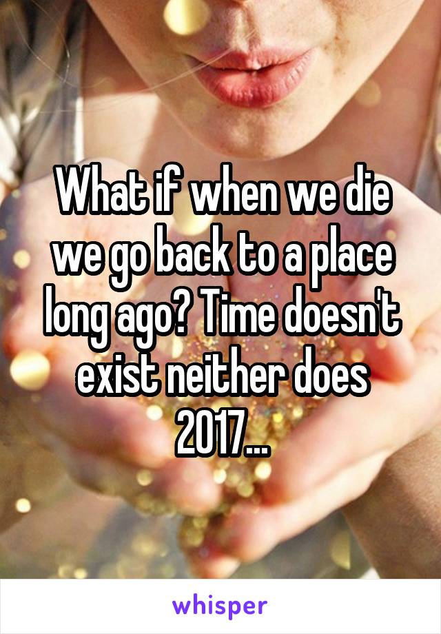 What if when we die we go back to a place long ago? Time doesn't exist neither does 2017...