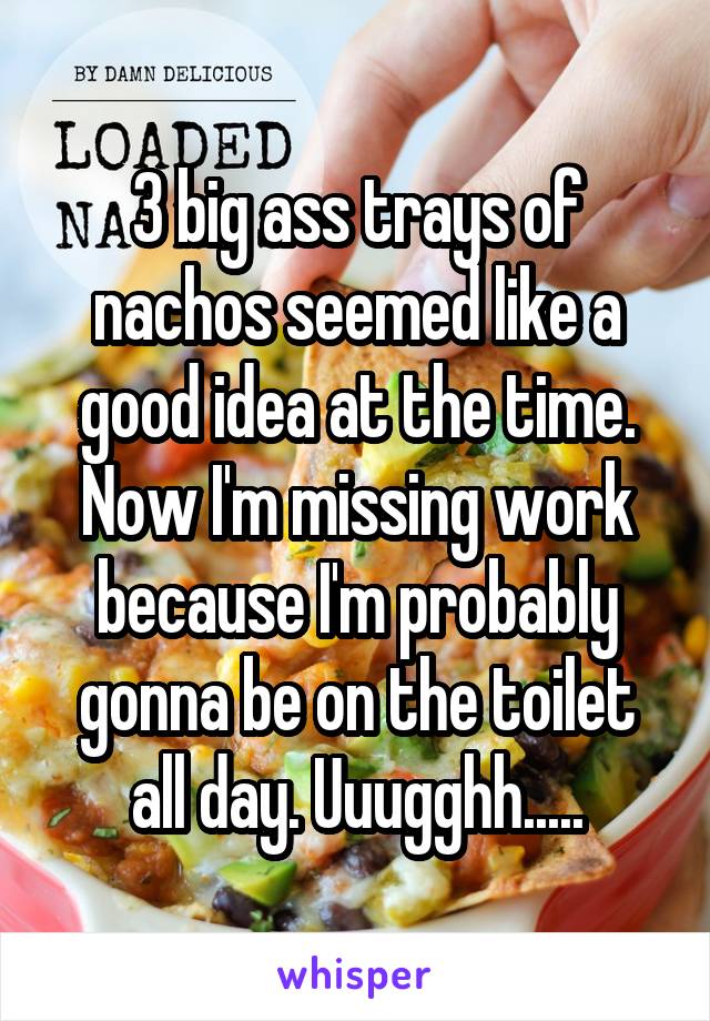 3 big ass trays of nachos seemed like a good idea at the time. Now I'm missing work because I'm probably gonna be on the toilet all day. Uuugghh.....