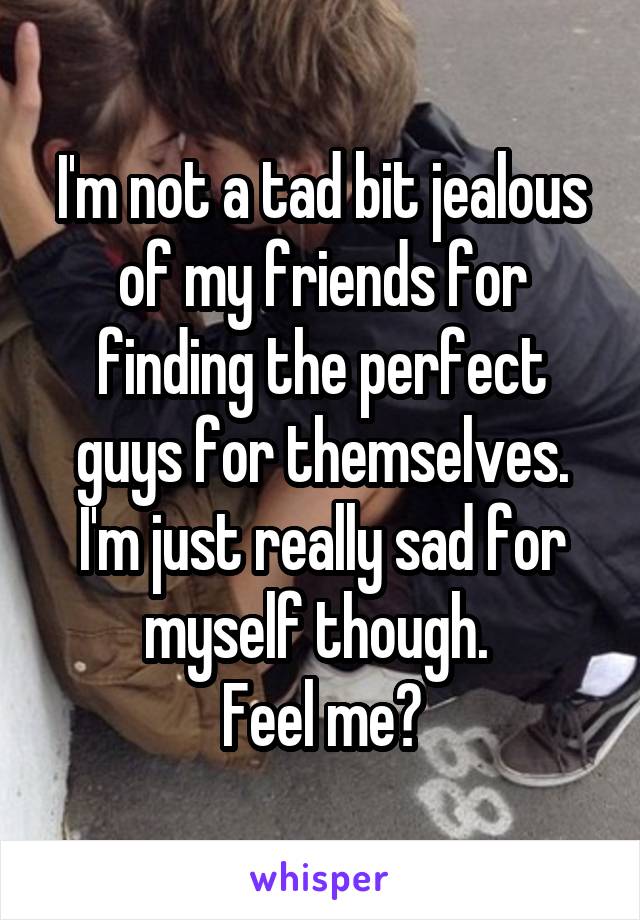 I'm not a tad bit jealous of my friends for finding the perfect guys for themselves. I'm just really sad for myself though. 
Feel me?