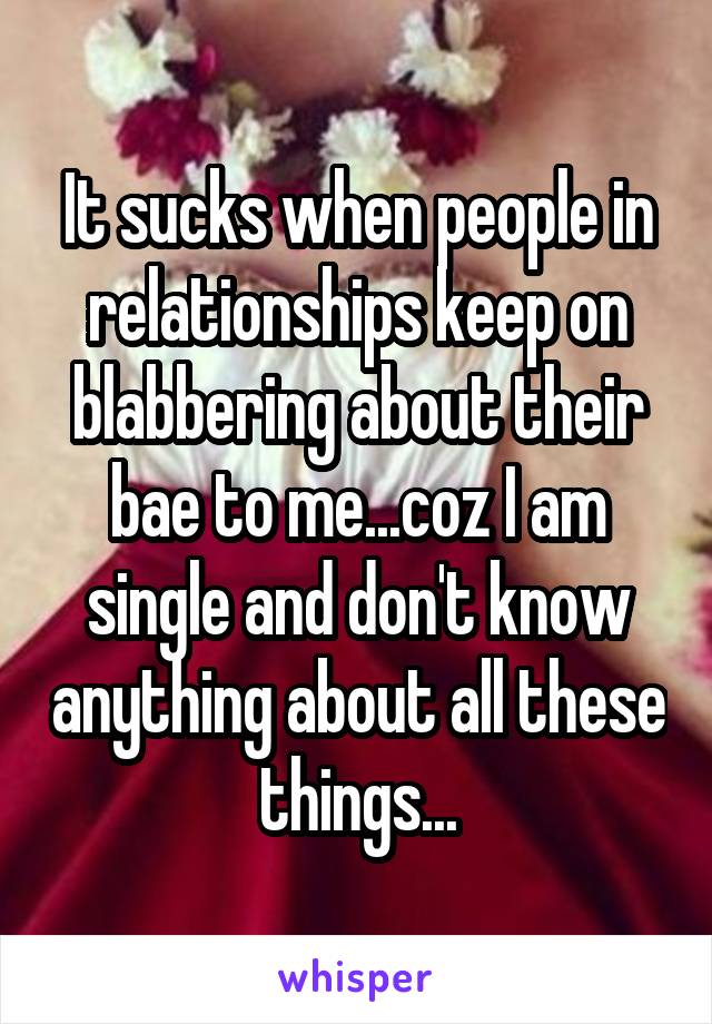 It sucks when people in relationships keep on blabbering about their bae to me...coz I am single and don't know anything about all these things...