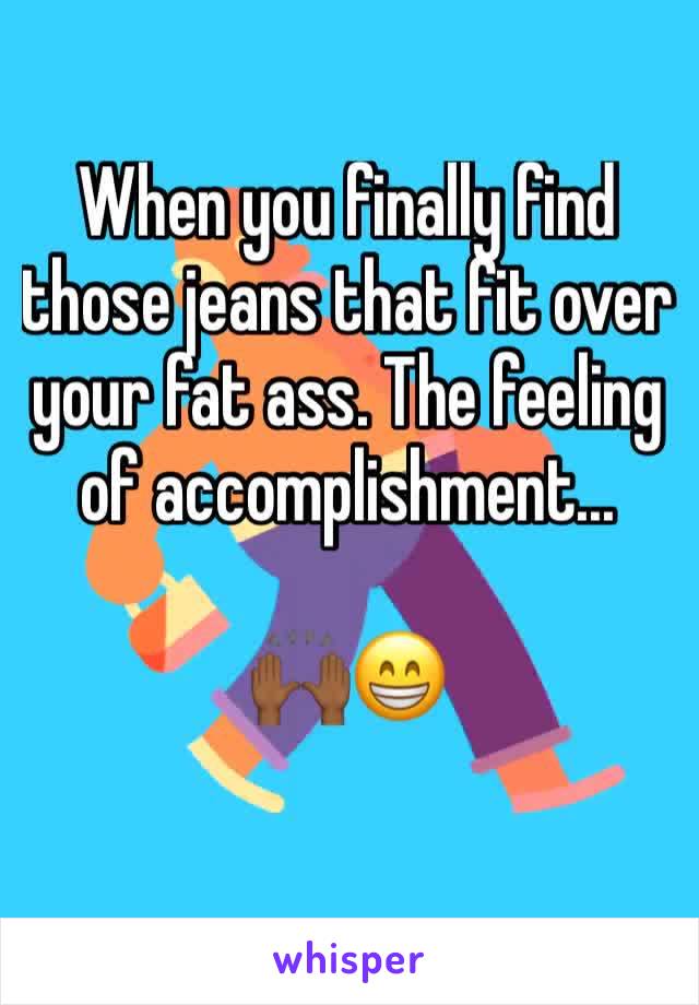 When you finally find those jeans that fit over your fat ass. The feeling of accomplishment...

🙌🏾😁