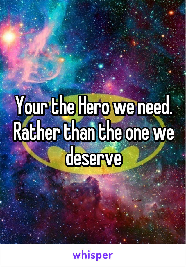 Your the Hero we need. Rather than the one we deserve