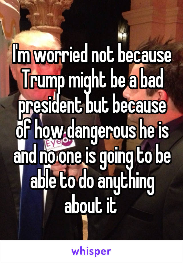 I'm worried not because Trump might be a bad president but because of how dangerous he is and no one is going to be able to do anything about it 