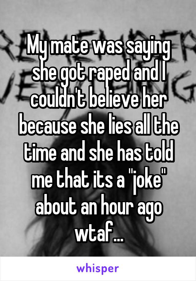 My mate was saying she got raped and I couldn't believe her because she lies all the time and she has told me that its a "joke" about an hour ago wtaf...