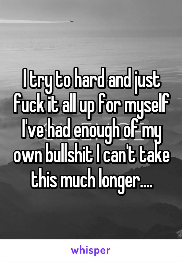 I try to hard and just fuck it all up for myself I've had enough of my own bullshit I can't take this much longer....