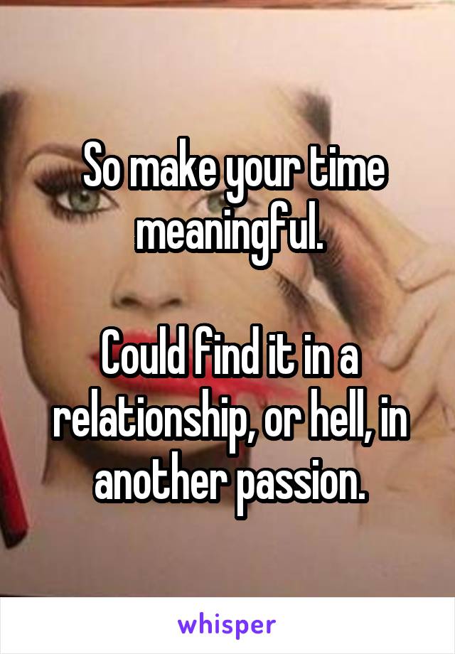  So make your time meaningful.

Could find it in a relationship, or hell, in another passion.