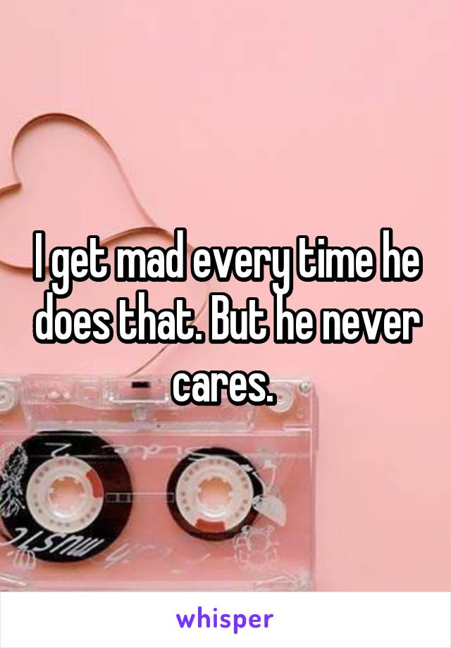 I get mad every time he does that. But he never cares. 