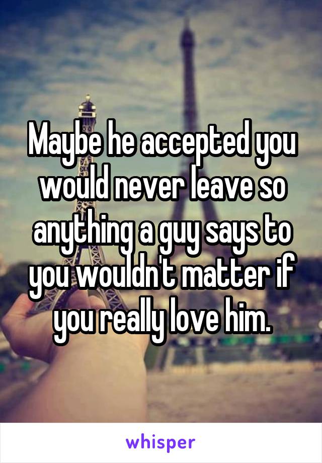 Maybe he accepted you would never leave so anything a guy says to you wouldn't matter if you really love him.