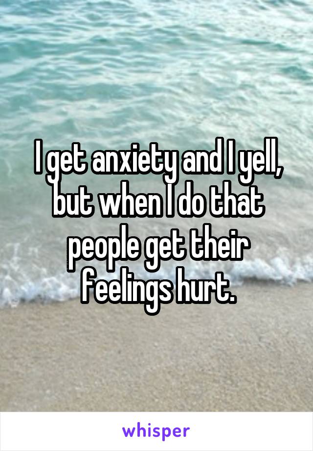 I get anxiety and I yell, but when I do that people get their feelings hurt.