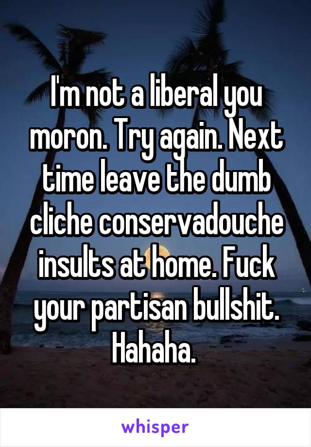 I'm not a liberal you moron. Try again. Next time leave the dumb cliche conservadouche insults at home. Fuck your partisan bullshit. Hahaha. 