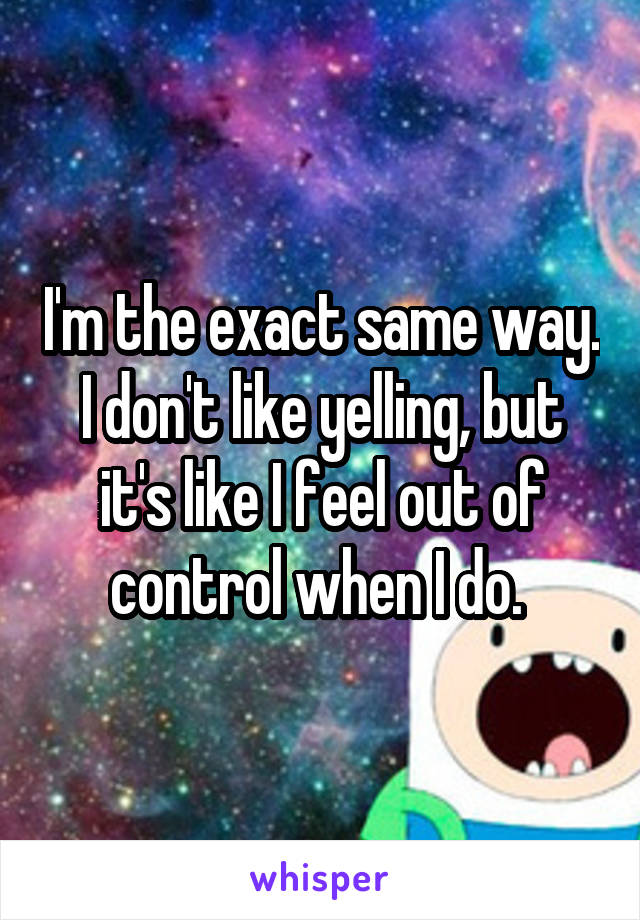 I'm the exact same way. I don't like yelling, but it's like I feel out of control when I do. 