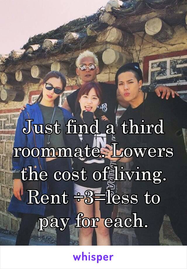 Just find a third roommate. Lowers the cost of living. Rent ÷3=less to pay for each.