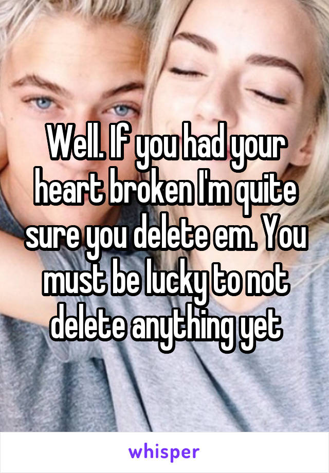 Well. If you had your heart broken I'm quite sure you delete em. You must be lucky to not delete anything yet