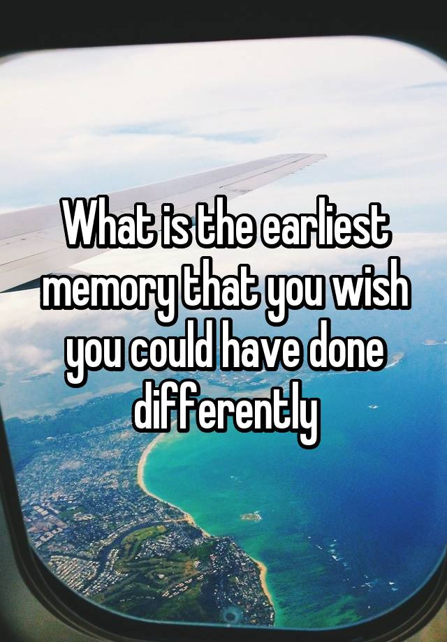 what-is-the-earliest-memory-that-you-wish-you-could-have-done-differently