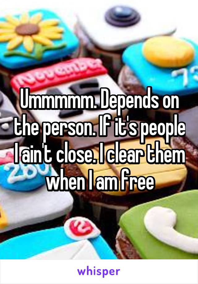 Ummmmm. Depends on the person. If it's people I ain't close. I clear them when I am free