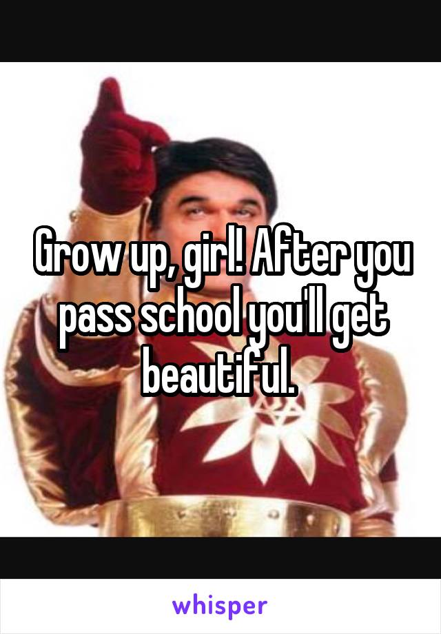 Grow up, girl! After you pass school you'll get beautiful. 