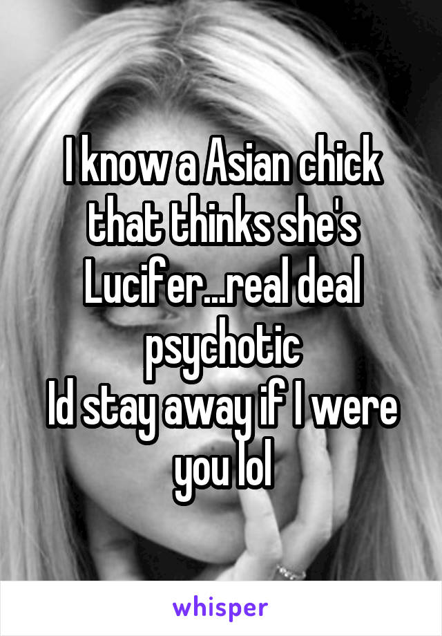 I know a Asian chick that thinks she's Lucifer...real deal psychotic
Id stay away if I were you lol