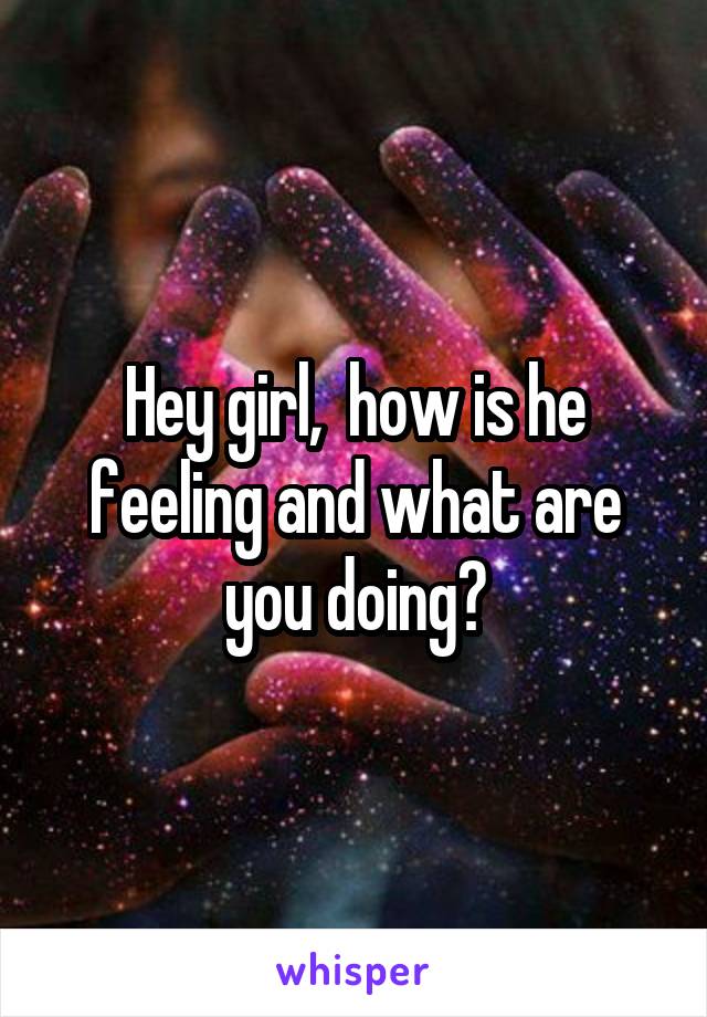 Hey girl,  how is he feeling and what are you doing?