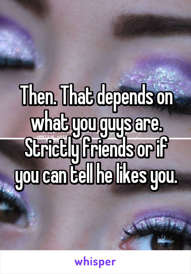 Then. That depends on what you guys are. Strictly friends or if you can tell he likes you.