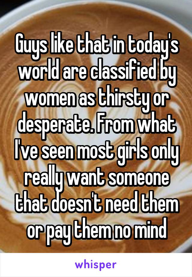 Guys like that in today's world are classified by women as thirsty or desperate. From what I've seen most girls only really want someone that doesn't need them or pay them no mind