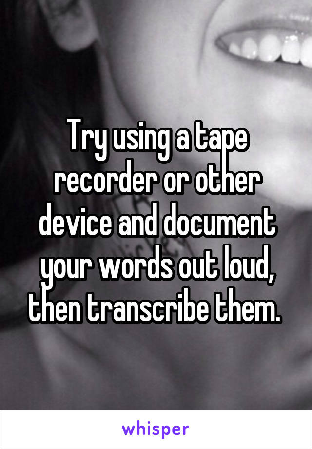 Try using a tape recorder or other device and document your words out loud, then transcribe them. 