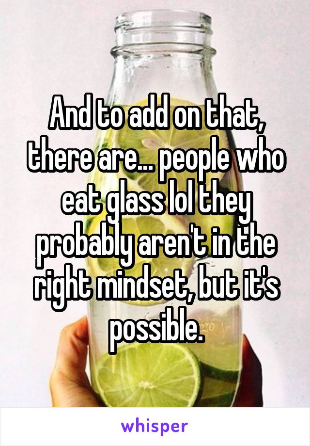 And to add on that, there are... people who eat glass lol they probably aren't in the right mindset, but it's possible.