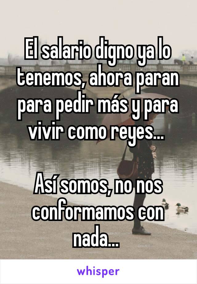 El salario digno ya lo tenemos, ahora paran para pedir más y para vivir como reyes... 

Así somos, no nos conformamos con nada... 