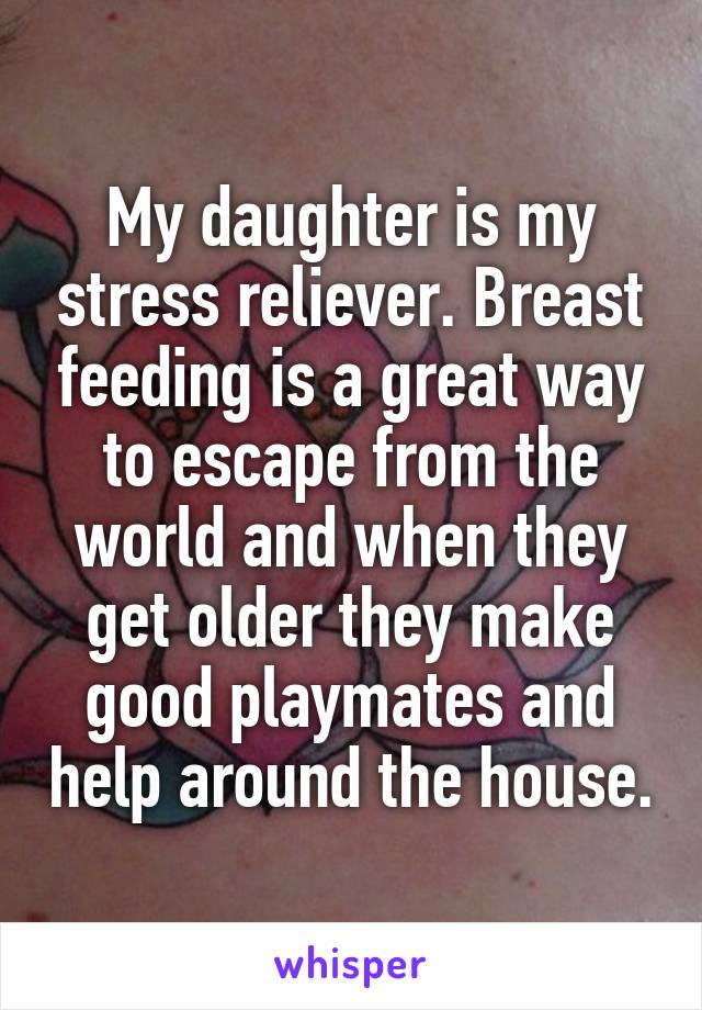 My daughter is my stress reliever. Breast feeding is a great way to escape from the world and when they get older they make good playmates and help around the house.