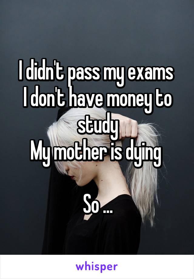 I didn't pass my exams 
I don't have money to study
My mother is dying 

So ...