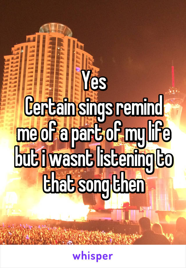 Yes
Certain sings remind me of a part of my life but i wasnt listening to that song then