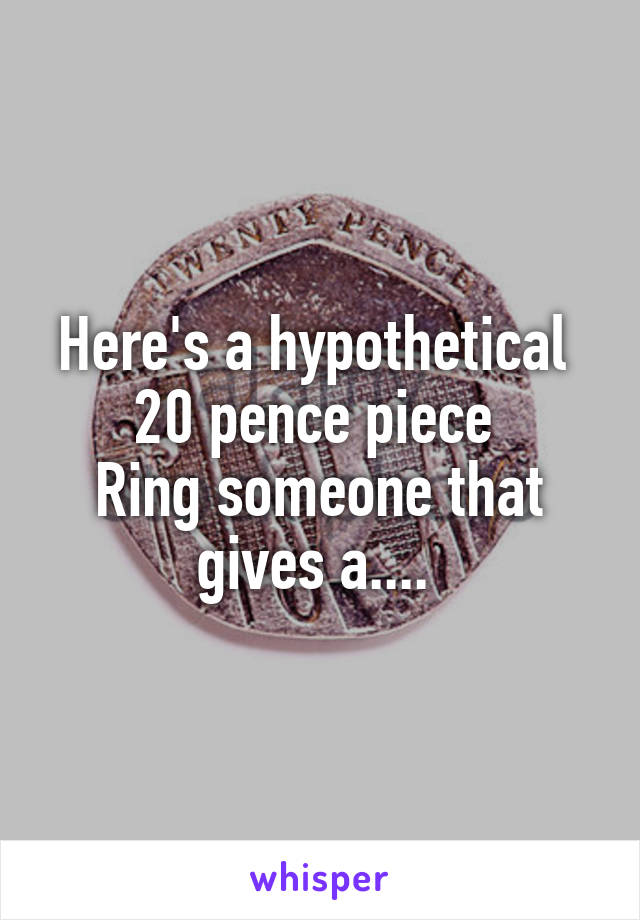 Here's a hypothetical 
20 pence piece 
Ring someone that gives a.... 