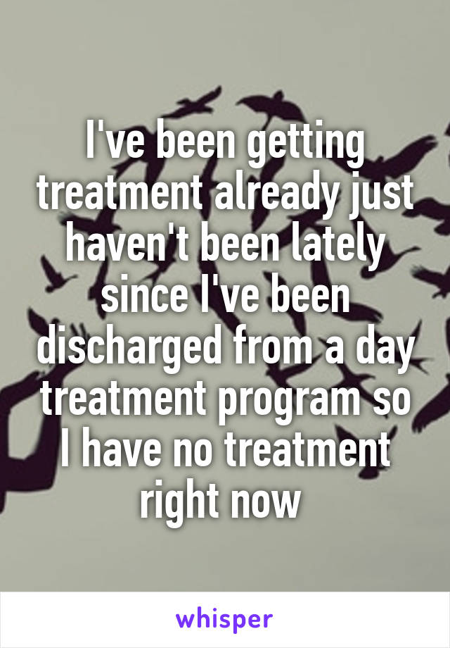 I've been getting treatment already just haven't been lately since I've been discharged from a day treatment program so I have no treatment right now 