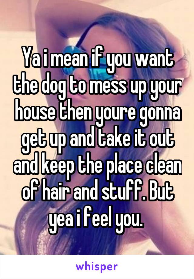 Ya i mean if you want the dog to mess up your house then youre gonna get up and take it out and keep the place clean of hair and stuff. But yea i feel you. 