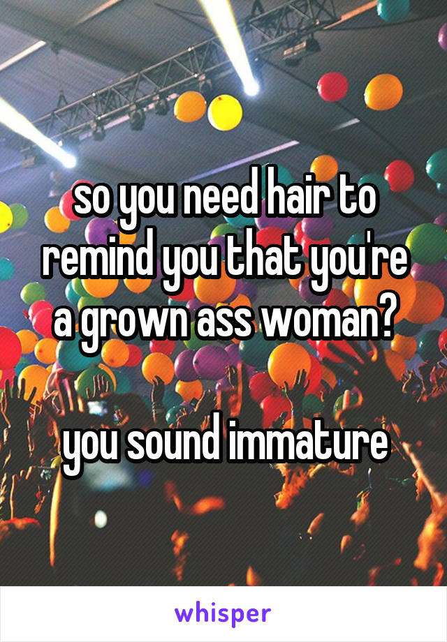 so you need hair to remind you that you're a grown ass woman?

you sound immature