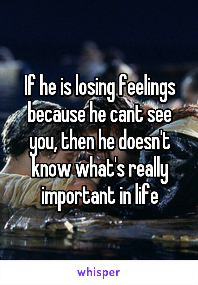 If he is losing feelings because he cant see you, then he doesn't know what's really important in life