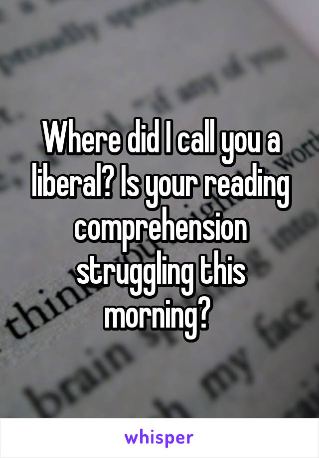 Where did I call you a liberal? Is your reading comprehension struggling this morning? 