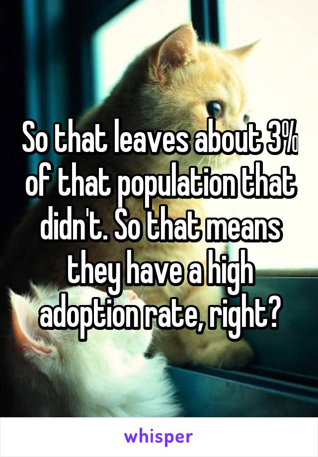 So that leaves about 3% of that population that didn't. So that means they have a high adoption rate, right?