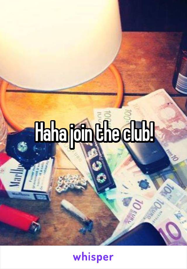 Haha join the club!