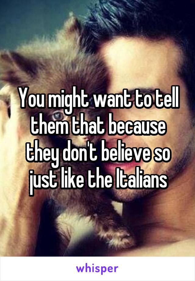 You might want to tell them that because they don't believe so just like the Italians