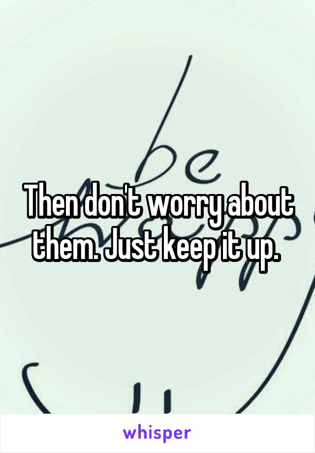 Then don't worry about them. Just keep it up. 