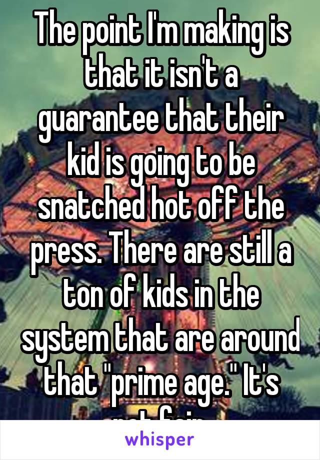 The point I'm making is that it isn't a guarantee that their kid is going to be snatched hot off the press. There are still a ton of kids in the system that are around that "prime age." It's not fair.