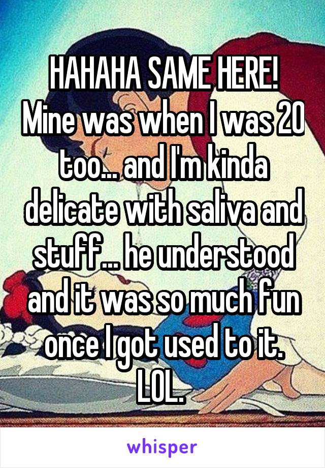 HAHAHA SAME HERE! Mine was when I was 20 too... and I'm kinda delicate with saliva and stuff... he understood and it was so much fun once I got used to it. LOL. 