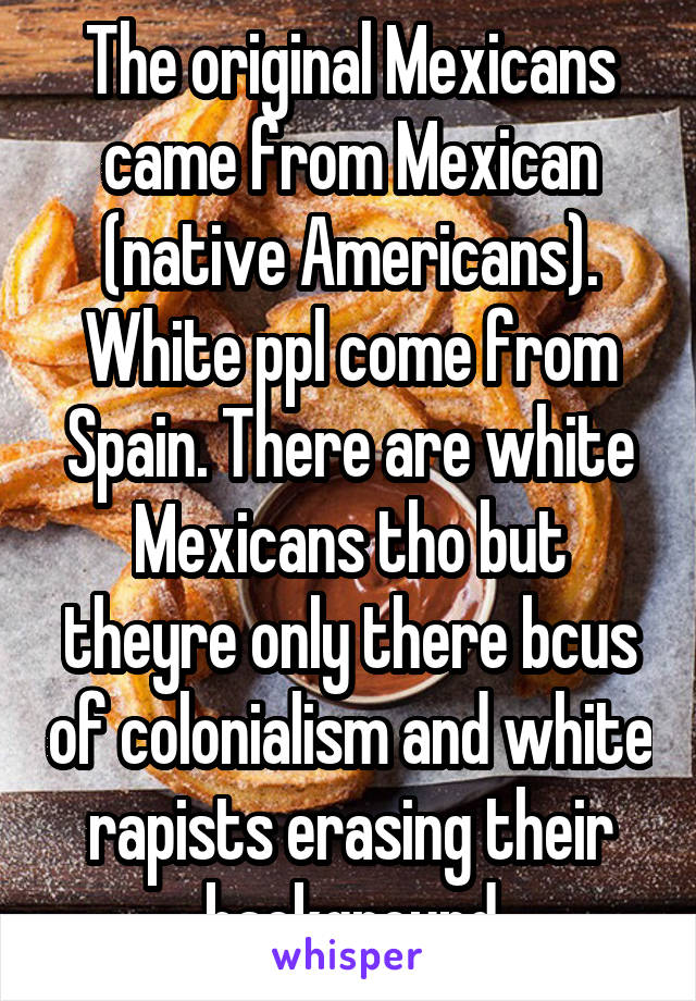 The original Mexicans came from Mexican (native Americans). White ppl come from Spain. There are white Mexicans tho but theyre only there bcus of colonialism and white rapists erasing their background