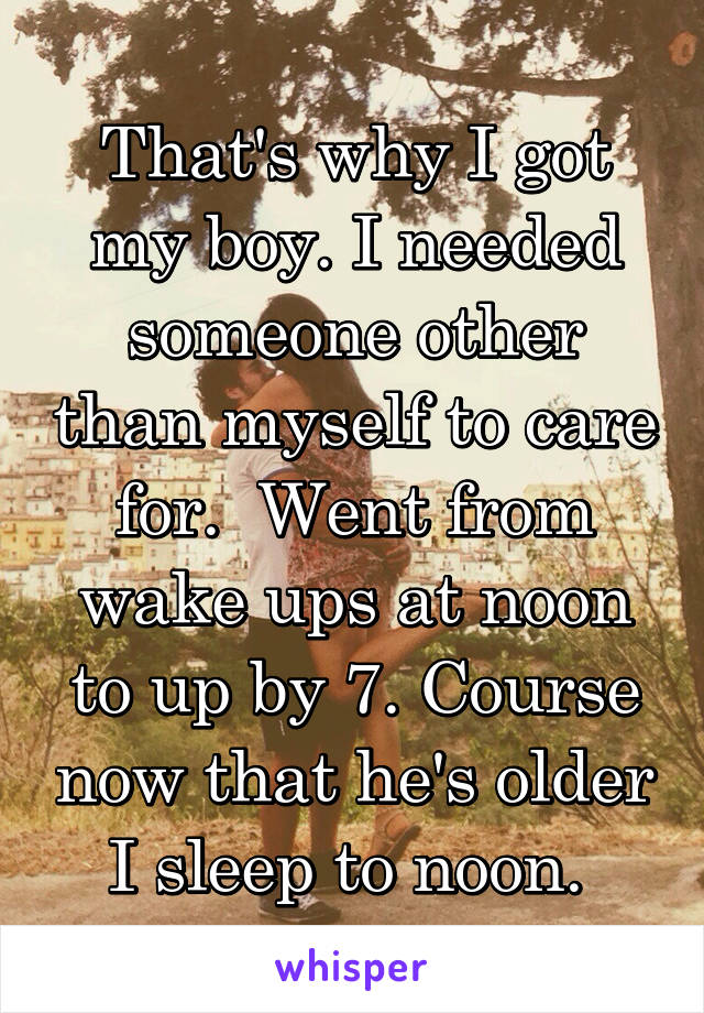 That's why I got my boy. I needed someone other than myself to care for.  Went from wake ups at noon to up by 7. Course now that he's older I sleep to noon. 