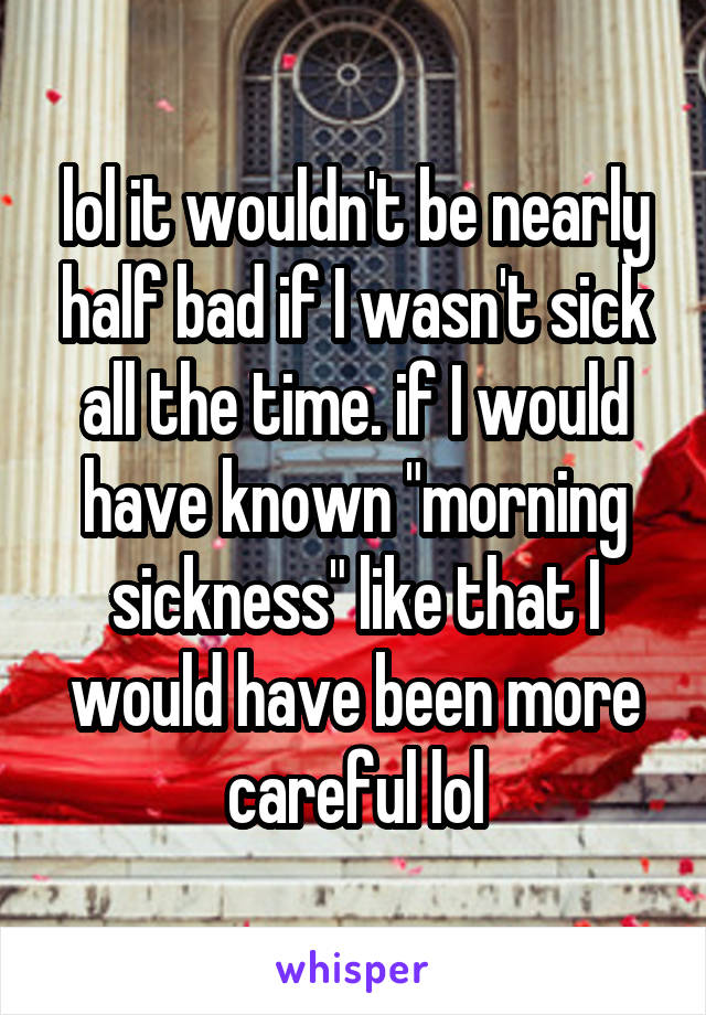 lol it wouldn't be nearly half bad if I wasn't sick all the time. if I would have known "morning sickness" like that I would have been more careful lol