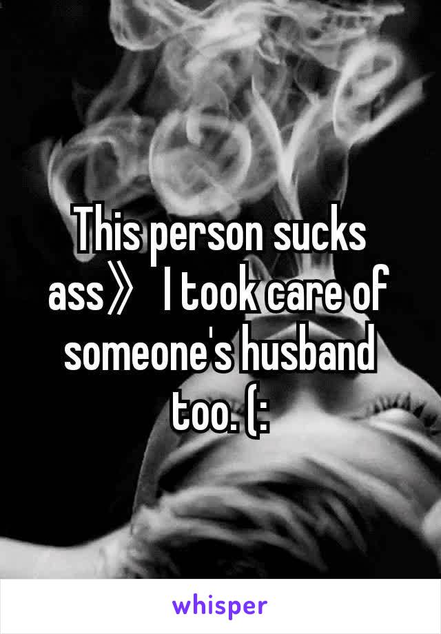 This person sucks ass》I took care of someone's husband too. (: