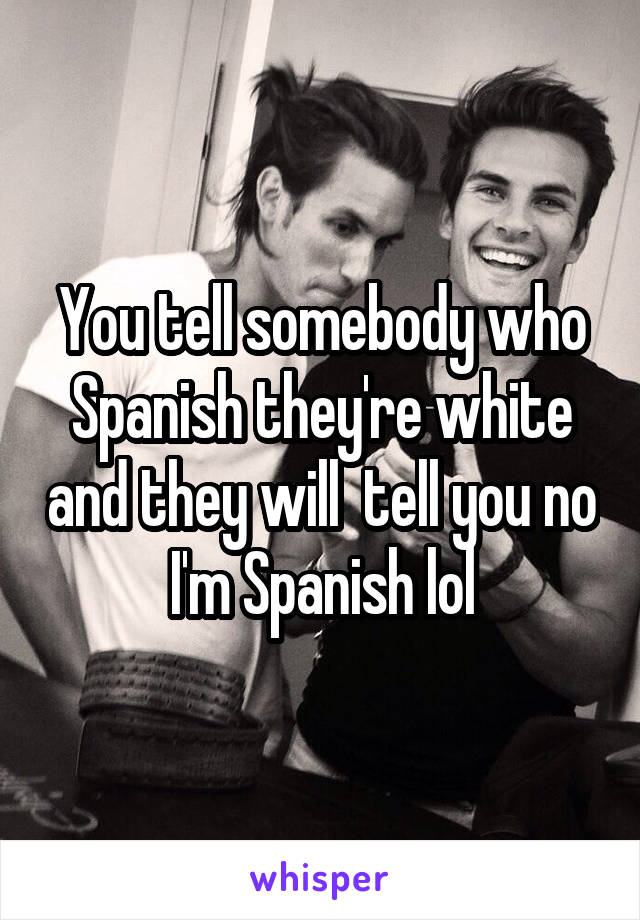 You tell somebody who Spanish they're white and they will  tell you no I'm Spanish lol